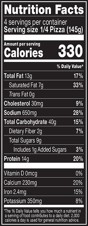 Nutrition Facts Serving Size 1/4 Pizza (145g)
				Servings per container	4
				Calories	 330
				Total Fat 13 g
				% DV 17%
				Saturated Fat 7 g
				% DV 33%
				Trans Fat 0 g
				Cholesterol 30 mg
				% DV 9%
				Sodium	650 mg
				% DV 28%
				Total Carbohydrate 40 g
				% DV 15%
				Dietary Fiber 2 g
				% DV 7%
				Total Sugars 9 g
				Added Sugars 1 g
				% DV 3%
				Protein	14 g
				% DV 20%
				Vitamin D 0 MCG
				% DV 0%
				Calcium 230 mg
				% DV 20%
				Iron 2.4 mg
				% DV 15%
				Potassium 350 mg
				% DV 8%