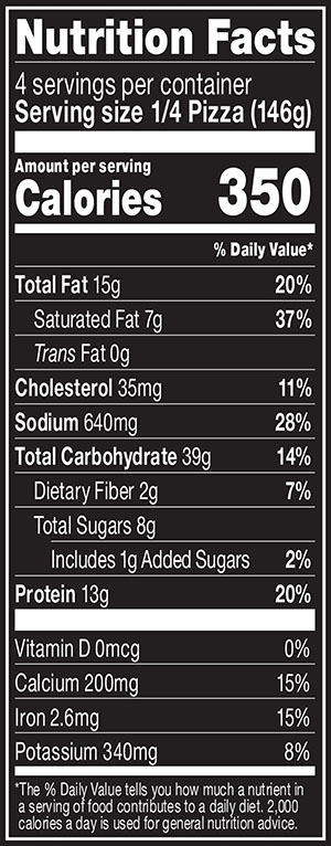 Nutrition Facts Serving Size 1/4 Pizza (146g)
				Servings per container	4
				Calories	 350
				Total Fat 15 g
				% DV 20%
				Saturated Fat 7 g
				% DV 37%
				Trans Fat 0 g
				Cholesterol 35 mg
				% DV 11%
				Sodium	640 mg
				% DV 28%
				Total Carbohydrate 39 g
				% DV 14%
				Dietary Fiber 2 g
				% DV 7%
				Total Sugars 8 g
				Added Sugars 1 g
				% DV 2%
				Protein	13 g
				% DV 20%
				Vitamin D 0 MCG
				% DV 0%
				Calcium 200 mg
				% DV 15%
				Iron 2.6 mg
				% DV 15%
				Potassium 340 mg
				% DV 8%